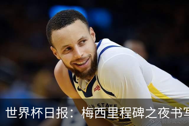 世界杯日报：梅西里程碑之夜书写传奇 姆巴佩加冕法国队史射手王